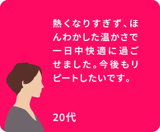 熱くなりすぎず、ほんわかした温かさで一日中快適に過ごせました。今後もリピートしたいです。20代