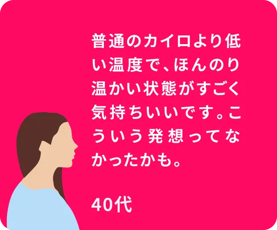 普通のカイロより低い温度で、ほんのり温かい状態がすごく気持ちいいです。こういう発想ってなかったかも。40代