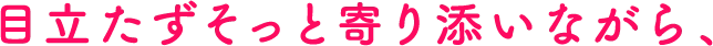 目立たずそっと寄り添いながら、